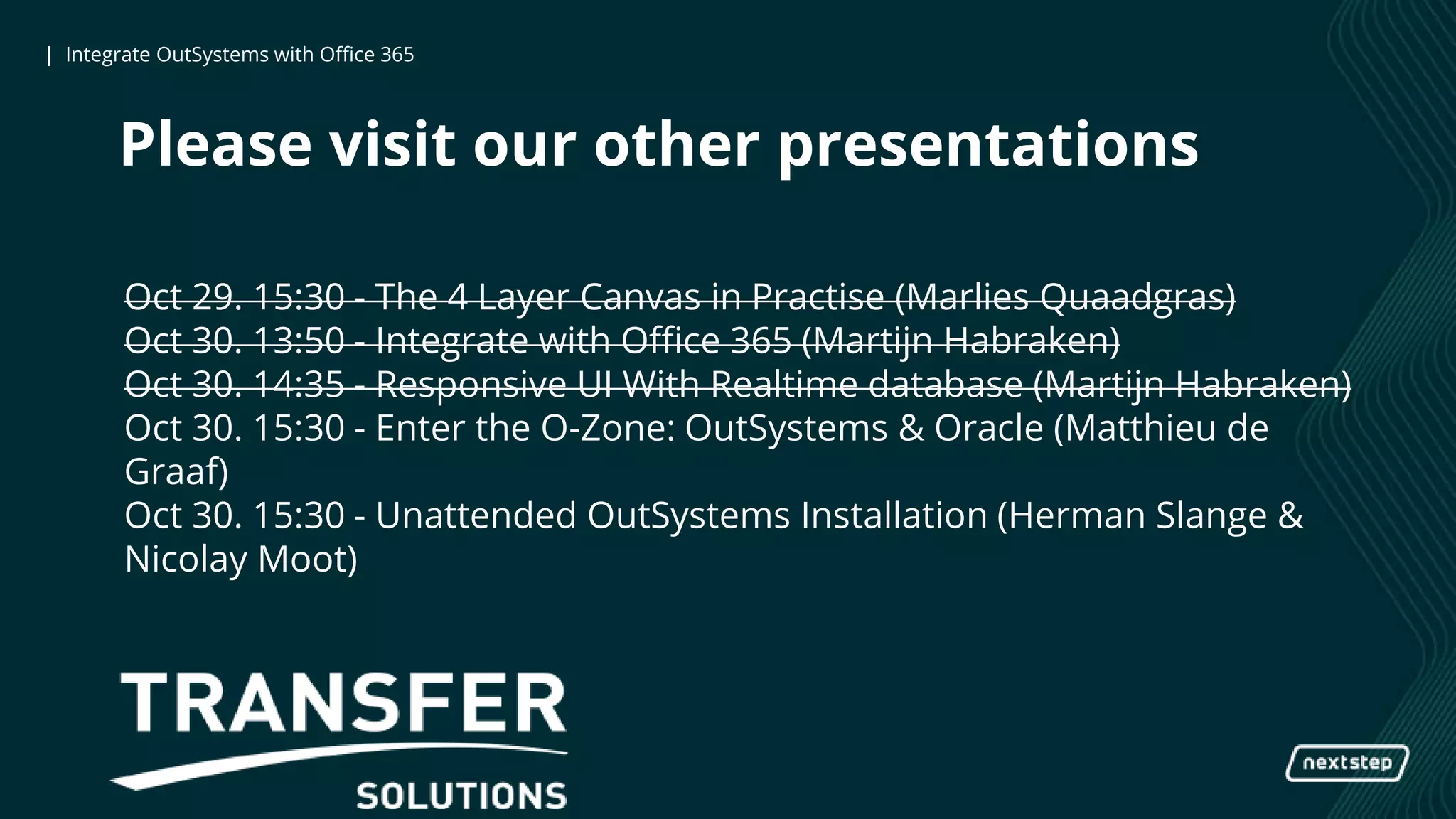 | Integrate OutSystems with Office 365| Integrate OutSystems with Office 365
Please visit our other presentations
Oct 29. 15:30 - The 4 Layer Canvas in Practise (Marlies Quaadgras)
Oct 30. 13:50 - Integrate with Office 365 (Martijn Habraken)
Oct 30. 14:35 - Responsive UI With Realtime database (Martijn Habraken)
Oct 30. 15:30 - Enter the O-Zone: OutSystems & Oracle (Matthieu de
Graaf)
Oct 30. 15:30 - Unattended OutSystems Installation (Herman Slange &
Nicolay Moot)
 
