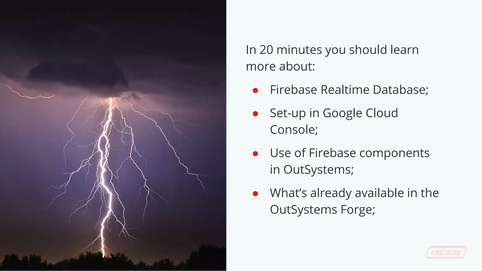 | Responsive UI with Realtime Databases
In 20 minutes you should learn
more about:
● Firebase Realtime Database;
● Set-up in Google Cloud
Console;
● Use of Firebase components
in OutSystems;
● What’s already available in the
OutSystems Forge;
 