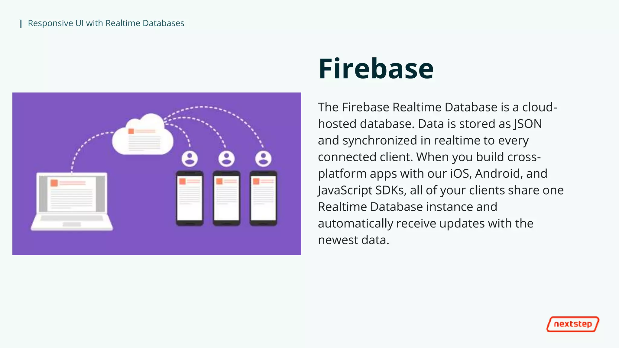 | Responsive UI with Realtime Databases
Firebase
The Firebase Realtime Database is a cloud-
hosted database. Data is stored as JSON
and synchronized in realtime to every
connected client. When you build cross-
platform apps with our iOS, Android, and
JavaScript SDKs, all of your clients share one
Realtime Database instance and
automatically receive updates with the
newest data.
 