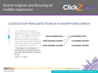 Milestone Confidential
www.milestoneinternet.com blog.milestoneinternet.com @milestonemktg
Search	
  engines	
  are	
  focusing	
  on	
  	
  
mobile	
  experience	
  
http://googlewebmastercentral.blogspot.in/2013/06/changes-in-rankings-of-smartphone_11.html
 