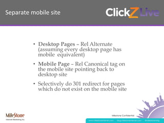 Milestone Confidential
www.milestoneinternet.com blog.milestoneinternet.com @milestonemktg
Separate	
  mobile	
  site	
  	
  
•  Desktop Pages – Rel Alternate
(assuming every desktop page has
mobile equivalent)
•  Mobile Page – Rel Canonical tag on
the mobile site pointing back to
desktop site
•  Selectively do 301 redirect for pages
which do not exist on the mobile site
 
