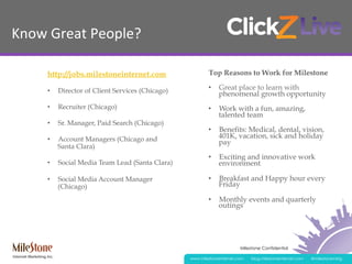 Milestone Confidential
www.milestoneinternet.com blog.milestoneinternet.com @milestonemktg
Know	
  Great	
  People?	
  
http://jobs.milestoneinternet.com
•  Director of Client Services (Chicago)
•  Recruiter (Chicago)
•  Sr. Manager, Paid Search (Chicago)
•  Account Managers (Chicago and
Santa Clara)
•  Social Media Team Lead (Santa Clara)
•  Social Media Account Manager
(Chicago)
Top Reasons to Work for Milestone
•  Great place to learn with
phenomenal growth opportunity
•  Work with a fun, amazing,
talented team
•  Benefits: Medical, dental, vision,
401K, vacation, sick and holiday
pay
•  Exciting and innovative work
environment
•  Breakfast and Happy hour every
Friday
•  Monthly events and quarterly
outings
 