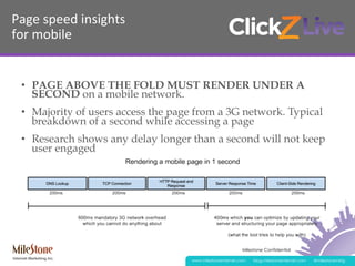 Milestone Confidential
www.milestoneinternet.com blog.milestoneinternet.com @milestonemktg
Page	
  speed	
  insights	
  
for	
  mobile	
  
•  PAGE ABOVE THE FOLD MUST RENDER UNDER A
SECOND on a mobile network.
•  Majority of users access the page from a 3G network. Typical
breakdown of a second while accessing a page
•  Research shows any delay longer than a second will not keep
user engaged
 