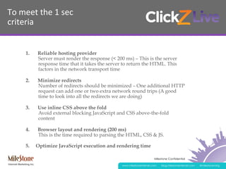 Milestone Confidential
www.milestoneinternet.com blog.milestoneinternet.com @milestonemktg
To	
  meet	
  the	
  1	
  sec	
  
criteria	
  
1.  Reliable hosting provider
Server must render the response (< 200 ms) – This is the server
response time that it takes the server to return the HTML. This
factors in the network transport time
2.  Minimize redirects
Number of redirects should be minimized – One additional HTTP
request can add one or two extra network round trips (A good
time to look into all the redirects we are doing)
3.  Use inline CSS above the fold
Avoid external blocking JavaScript and CSS above-the-fold
content
4.  Browser layout and rendering (200 ms)
This is the time required to parsing the HTML, CSS & JS.
5. Optimize JavaScript execution and rendering time
 