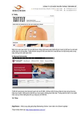 DigiVision – Nhà cung cấp giải pháp Marketing Online toàn diện cho Doanh nghiệp
Tham khảo thêm tại: http://www.digivision.com.vn/
8. Tattly
Một hình xăm tạm thời? Ai mà biết được rằng một trang web thiết kế linh hoạt có thể tạo ra một sản
phẩm lập dị nhưng đẹp. Tattly đã tận dụng lợi thế của web linh hoạt để tạo ra một trang web cung
cấp những hình xăm tạm thời.
9. Harvard University
Thiết kế reponsive của Harvard sạch sẽ và cổ điển, không mất đi hàng thập kỷ xây dựng thương
hiệu trực tuyến. Kết quả là một bố cục trực quan, không quá hiện đại. Trang web là một ví dụ tuyệt
hảo của sự khác biệt giữa bố cục (layout) và thiết kế.
10. TIme
 