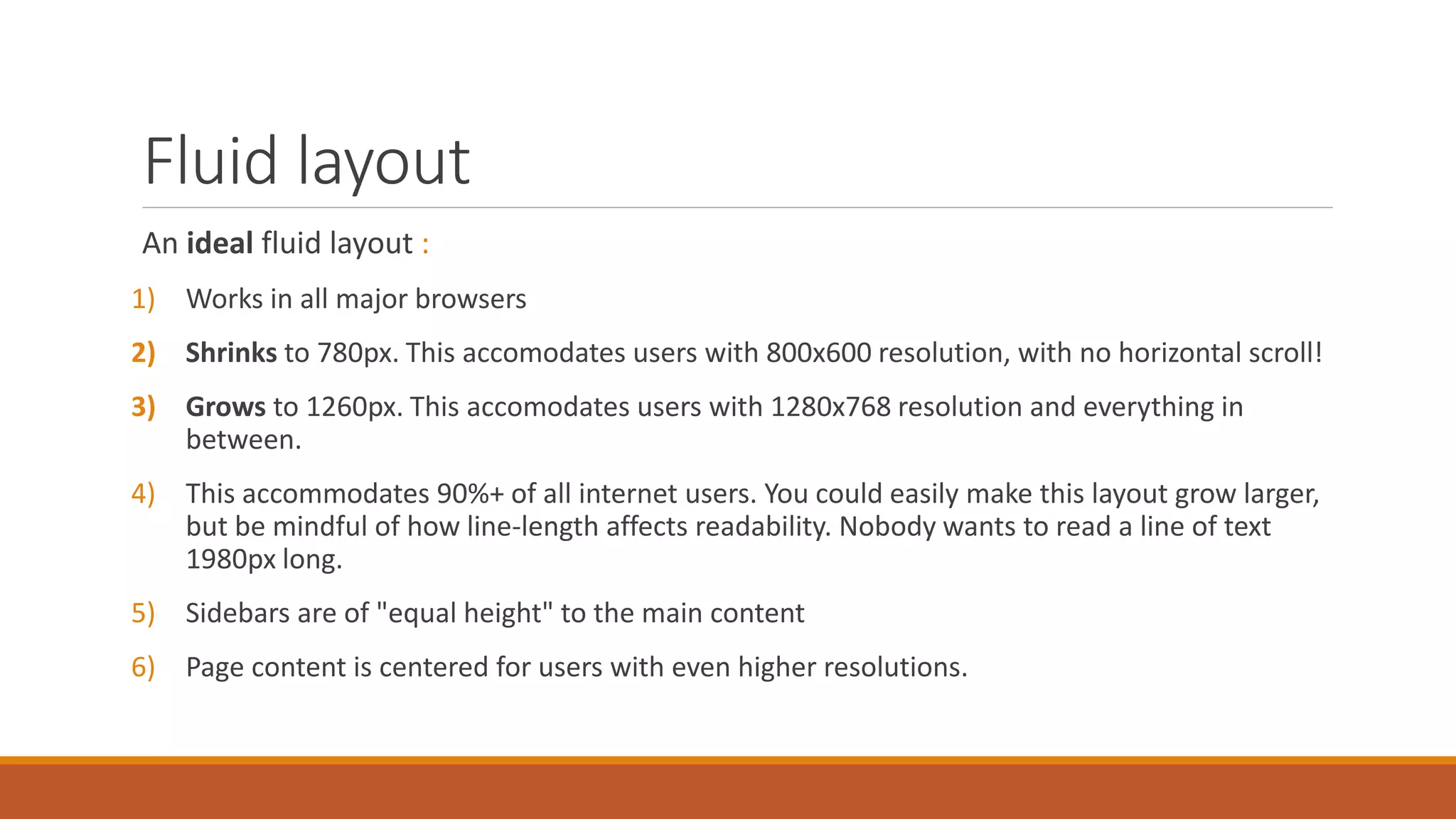 Fluid layout
An ideal fluid layout :
1) Works in all major browsers
2) Shrinks to 780px. This accommodates users with 800x600 resolution, with no horizontal
scroll!
3) Grows to 1260px. This accommodates users with 1280x768 resolution and everything in
between.
4) This accommodates 90%+ of all internet users. You could easily make this layout grow larger,
but be mindful of how line-length affects readability. Nobody wants to read a line of text
1980px long.
5) Sidebars are of "equal height" to the main content
6) Page content is centred for users with even higher resolutions.
 