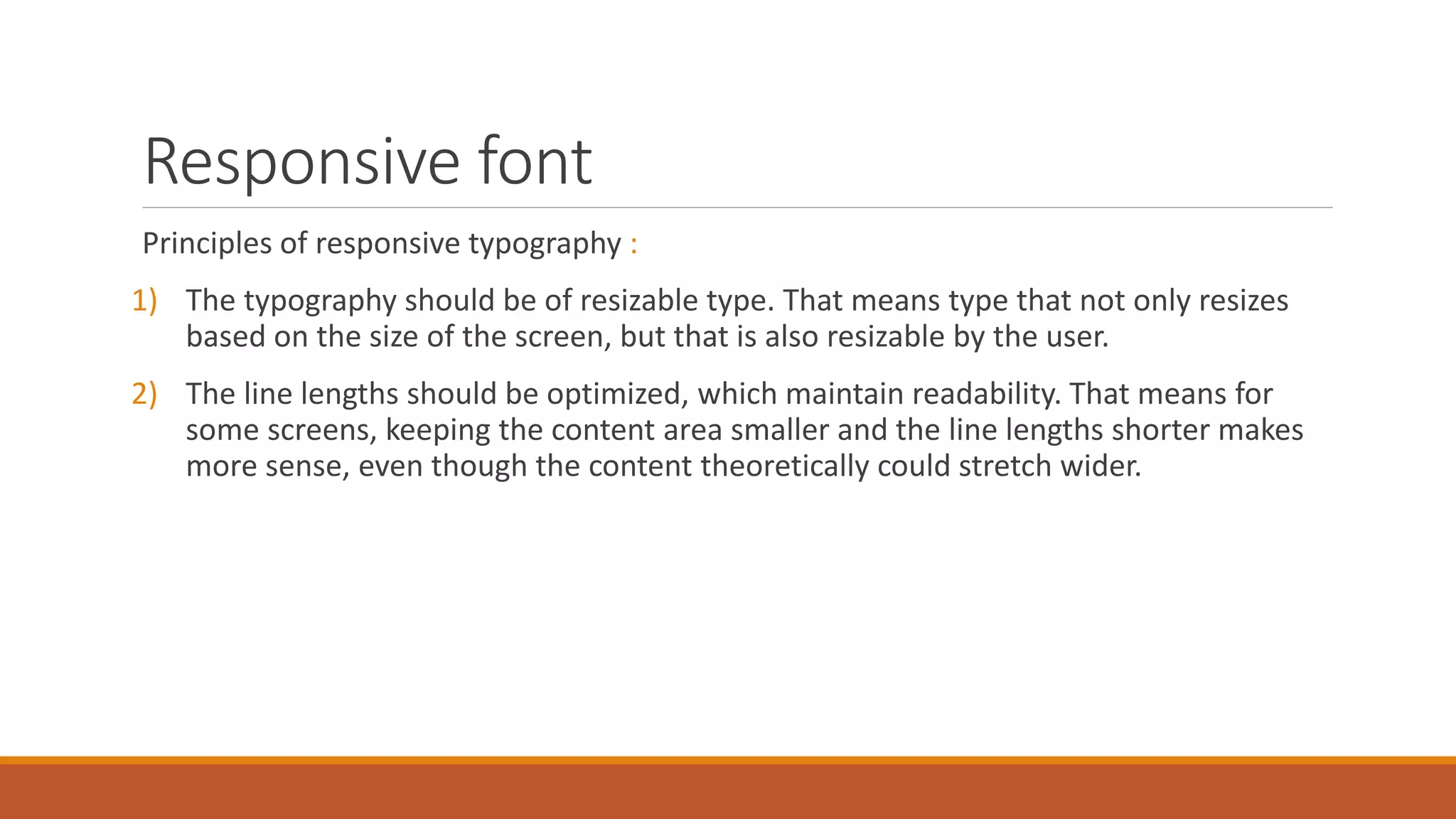 Responsive font
Principles of responsive typography :
1) The typography should be of resizable type. That means type that not only resizes
based on the size of the screen, but that is also resizable by the user.
2) The line lengths should be optimized, which maintain readability. That means for
some screens, keeping the content area smaller and the line lengths shorter makes
more sense, even though the content theoretically could stretch wider.
 