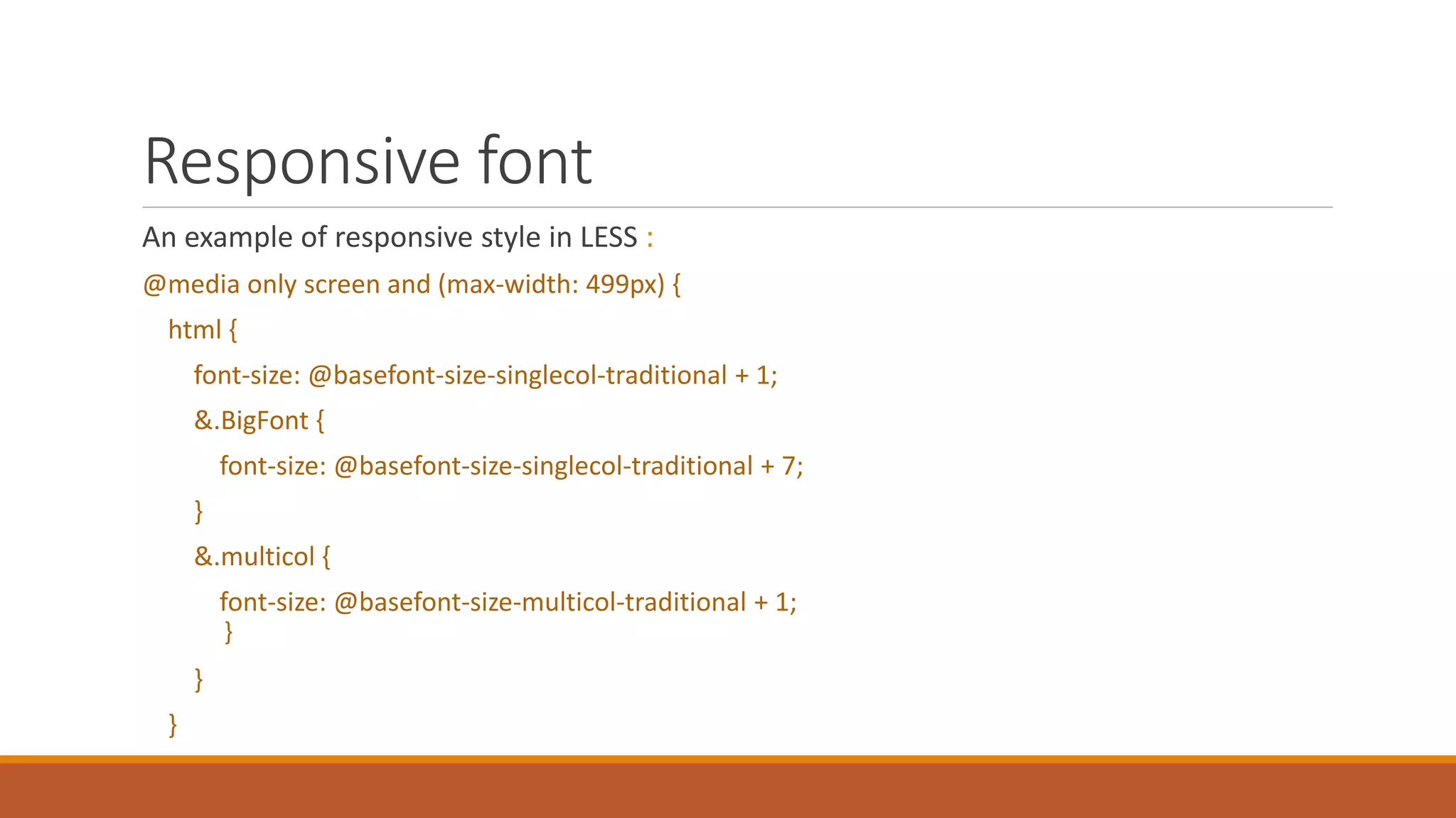 Responsive font
An example of responsive style in LESS :
@media only screen and (max-width: 499px) {
html {
font-size: @basefont-size-singlecol-traditional + 1;
&.BigFont {
font-size: @basefont-size-singlecol-traditional + 7;
}
&.multicol {
font-size: @basefont-size-multicol-traditional + 1;
}
}
}
 