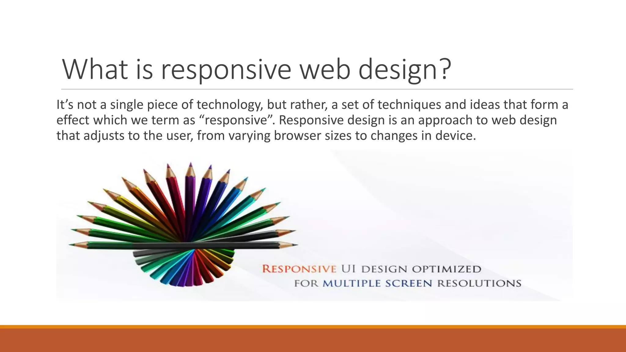 What is responsive web design?
It’s not a single piece of technology, but rather, a set of techniques and ideas that form a
effect which we term as “responsive”. Responsive design is an approach to web design
that adjusts to the user, from varying browser sizes to changes in device.
 