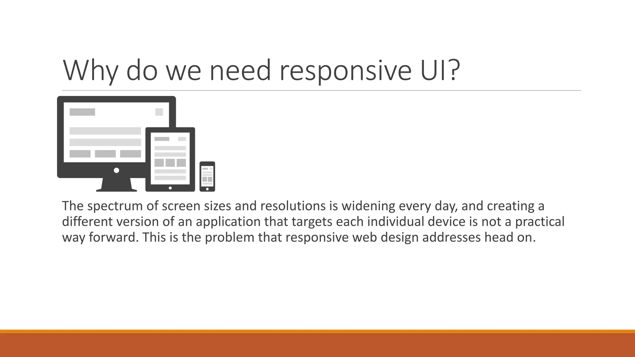 Why do we need responsive UI?
The spectrum of screen sizes and resolutions is widening every day, and creating a
different version of an application that targets each individual device is not a practical
way forward. This is the problem that responsive web design addresses head on.
 