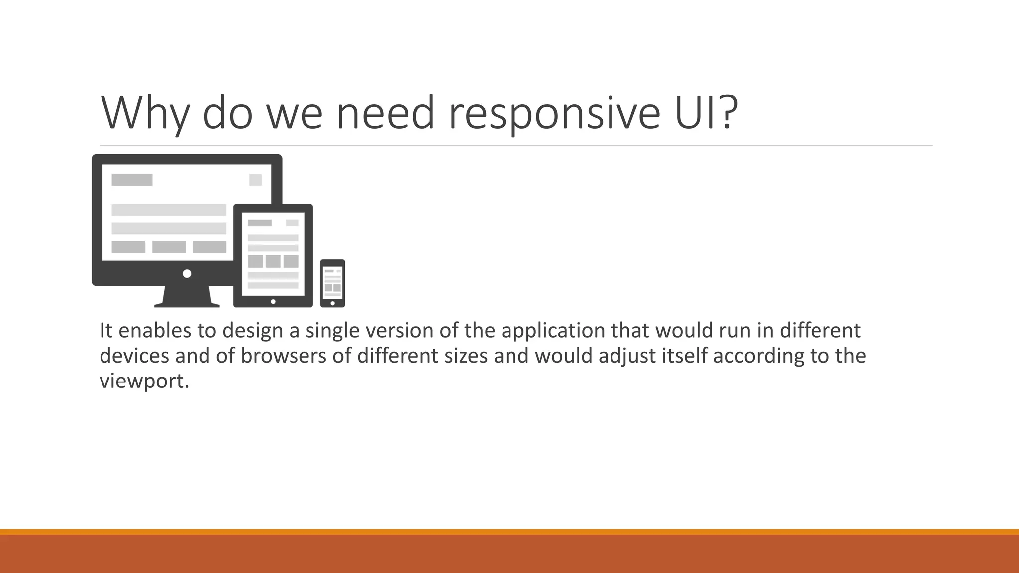 Why do we need responsive UI?
It enables to design a single version of the application that would run in different
devices and of browsers of different sizes and would adjust itself according to the
viewport.
 