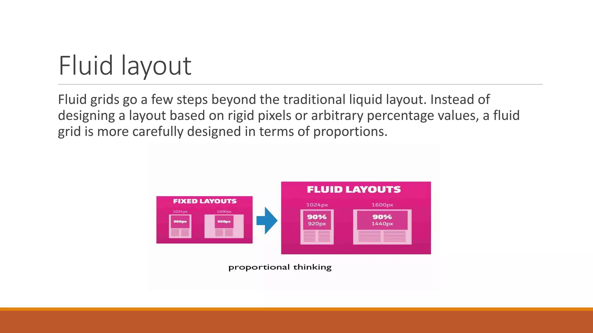 Fluid layout
Fluid grids go a few steps beyond the traditional liquid layout. Instead of
designing a layout based on rigid pixels or arbitrary percentage values, a fluid
grid is more carefully designed in terms of proportions.
 