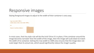 Responsive images
Basic :
Styling foreground images to adjust to the width of their container is very easy.
img {max-width : 100 % }
embed, object, video { max-width : 100 %}
In most cases, that tiny style rule will do the trick! Once it’s in place, if the container around the
image becomes narrower than the width of the image, then the image will scale down to match
the width of its container. Setting the max-width to 100% also ensures that the image does not
scale larger than its actual size, which would significantly reduce the image’s quality.
 