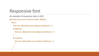 Responsive font
An example of responsive style in LESS :
@media only screen and (max-width: 499px) {
html {
font-size: @basefont-size-singlecol-traditional + 1;
&.BigFont {
font-size: @basefont-size-singlecol-traditional + 7;
}
&.multicol {
font-size: @basefont-size-multicol-traditional + 1;
}
}
}
 