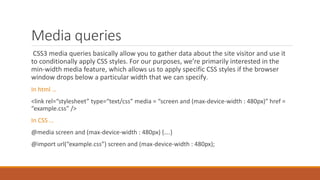 Media queries
CSS3 media queries basically allow you to gather data about the site visitor and use it to
conditionally apply CSS styles. For our purposes, we’re primarily interested in the min-
width media feature, which allows us to apply specific CSS styles if the browser window
drops below a particular width that we can specify.
In html …
<link rel=“stylesheet” type=“text/css” media = “screen and (max-device-width : 480px)” href =
“example.css” />
In CSS …
@media screen and (max-device-width : 480px) {….}
@import url(“example.css”) screen and (max-device-width : 480px);
 