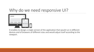 Why do we need responsive UI?
It enables to design a single version of the application that would run in different
devices and of browsers of different sizes and would adjust itself according to the
viewport.
 
