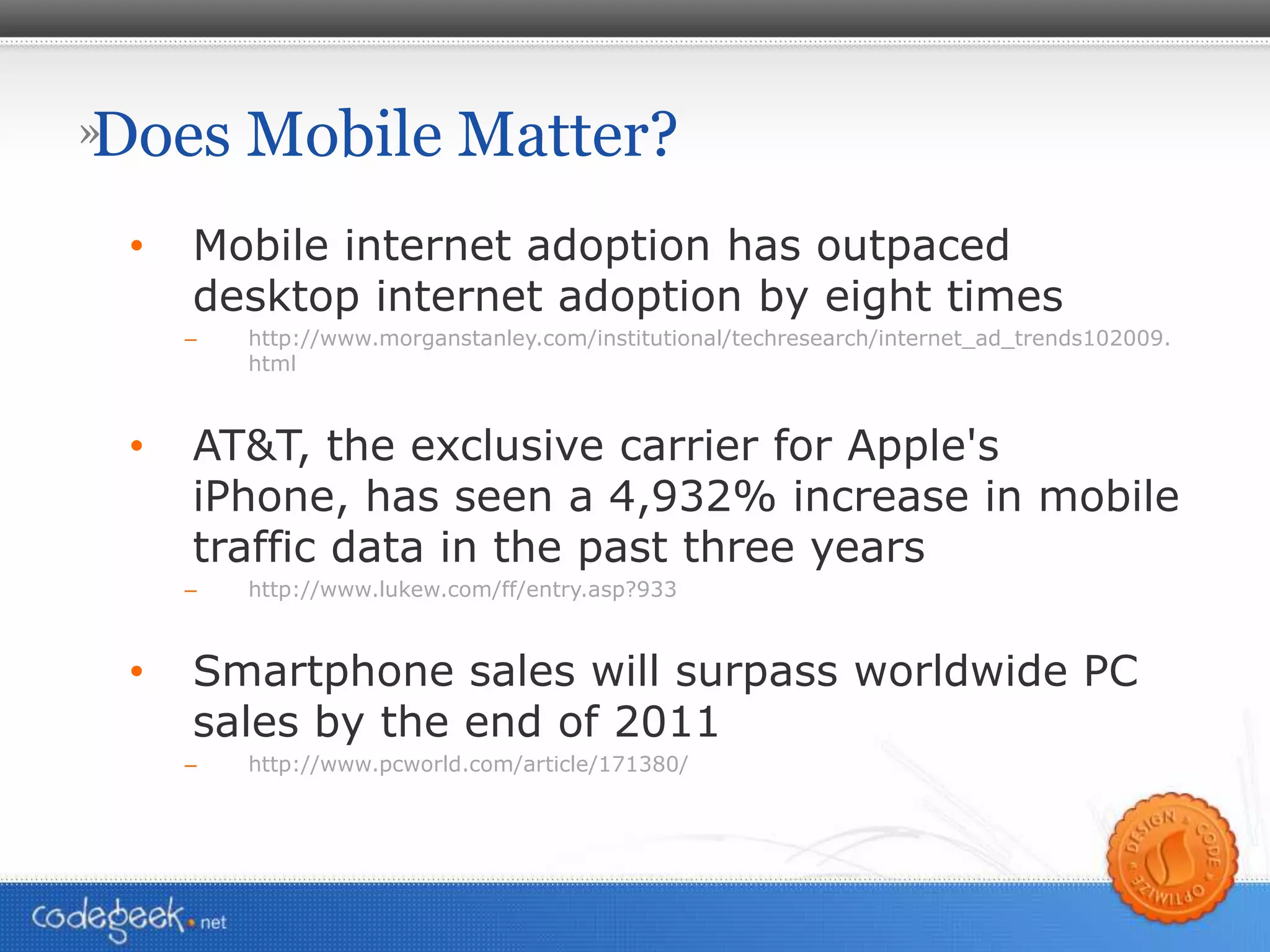 Does Mobile Matter? Mobile internet adoption has outpaced desktop internet adoption by eight times http://www.morganstanley.com/institutional/techresearch/internet_ad_trends102009.html AT&T, the exclusive carrier for Apple's iPhone, has seen a 4,932% increase in mobile traffic data in the past three years http://www.lukew.com/ff/entry.asp?933 Smartphone sales will surpass worldwide PC sales by the end of 2011 http://www.pcworld.com/article/171380/ 