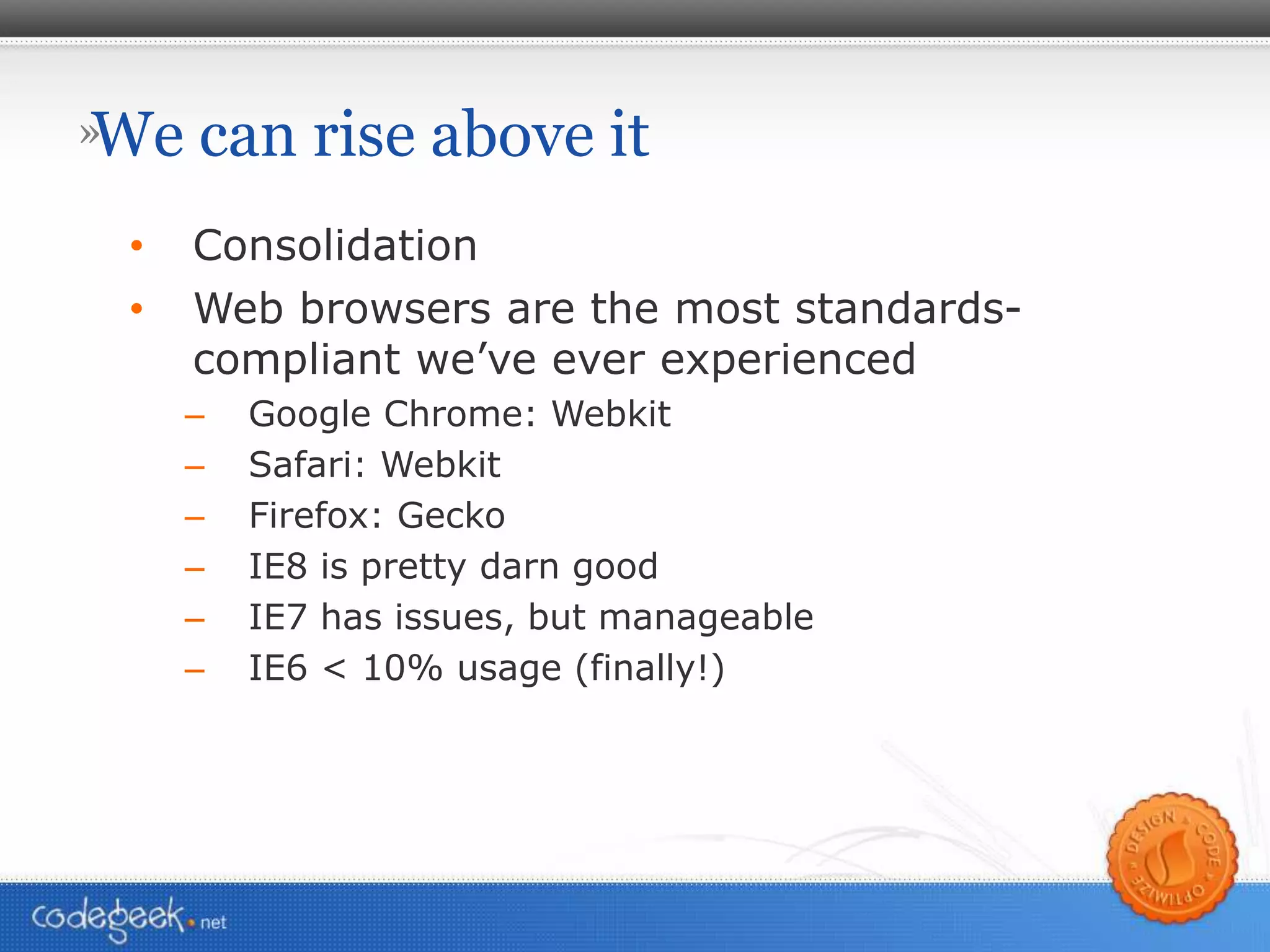 We can rise above it Consolidation Web browsers are the most standards-compliant we’ve ever experienced Google Chrome: Webkit Safari: Webkit Firefox: Gecko IE8 is pretty darn good IE7 has issues, but manageable  IE6 < 10% usage (finally!) 