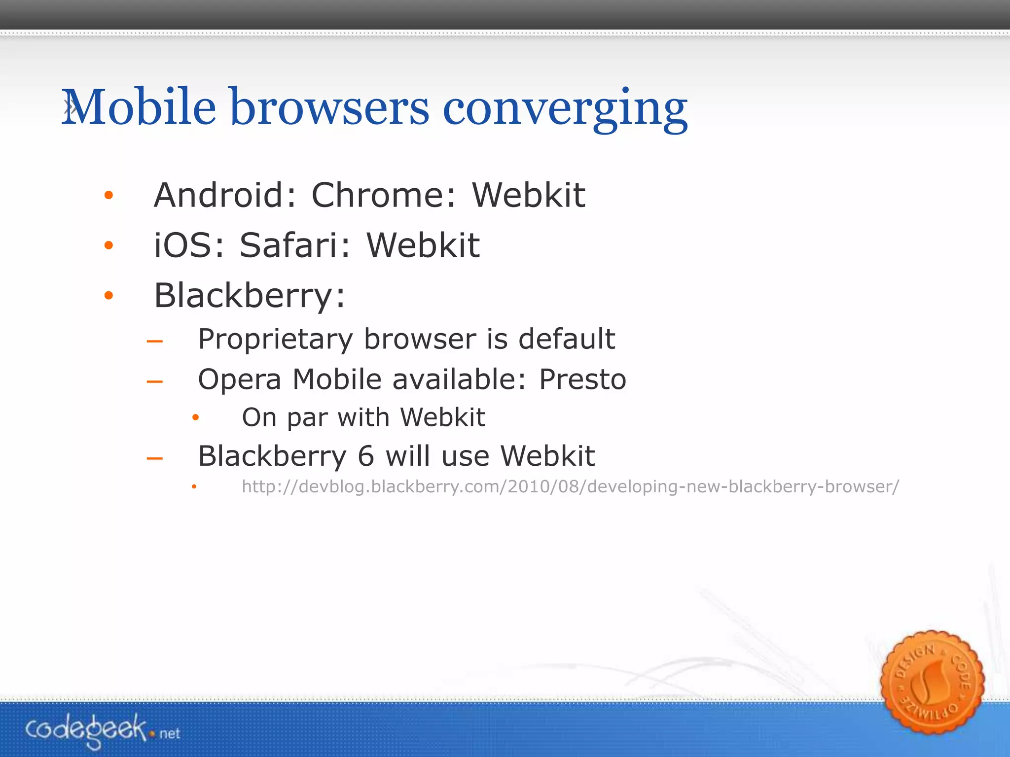 Mobile browsers converging Android: Chrome: Webkit iOS: Safari: Webkit Blackberry:  Proprietary browser is default Opera Mobile available: Presto On par with Webkit Blackberry 6 will use Webkit http://devblog.blackberry.com/2010/08/developing-new-blackberry-browser/ 
