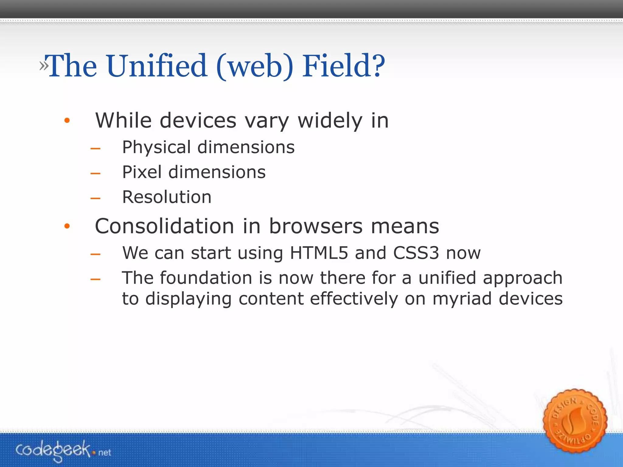 The Unified (web) Field? While devices vary widely in Physical dimensions Pixel dimensions Resolution Consolidation in browsers means We can start using HTML5 and CSS3 now The foundation is now there for a unified approach to displaying content effectively on myriad devices 