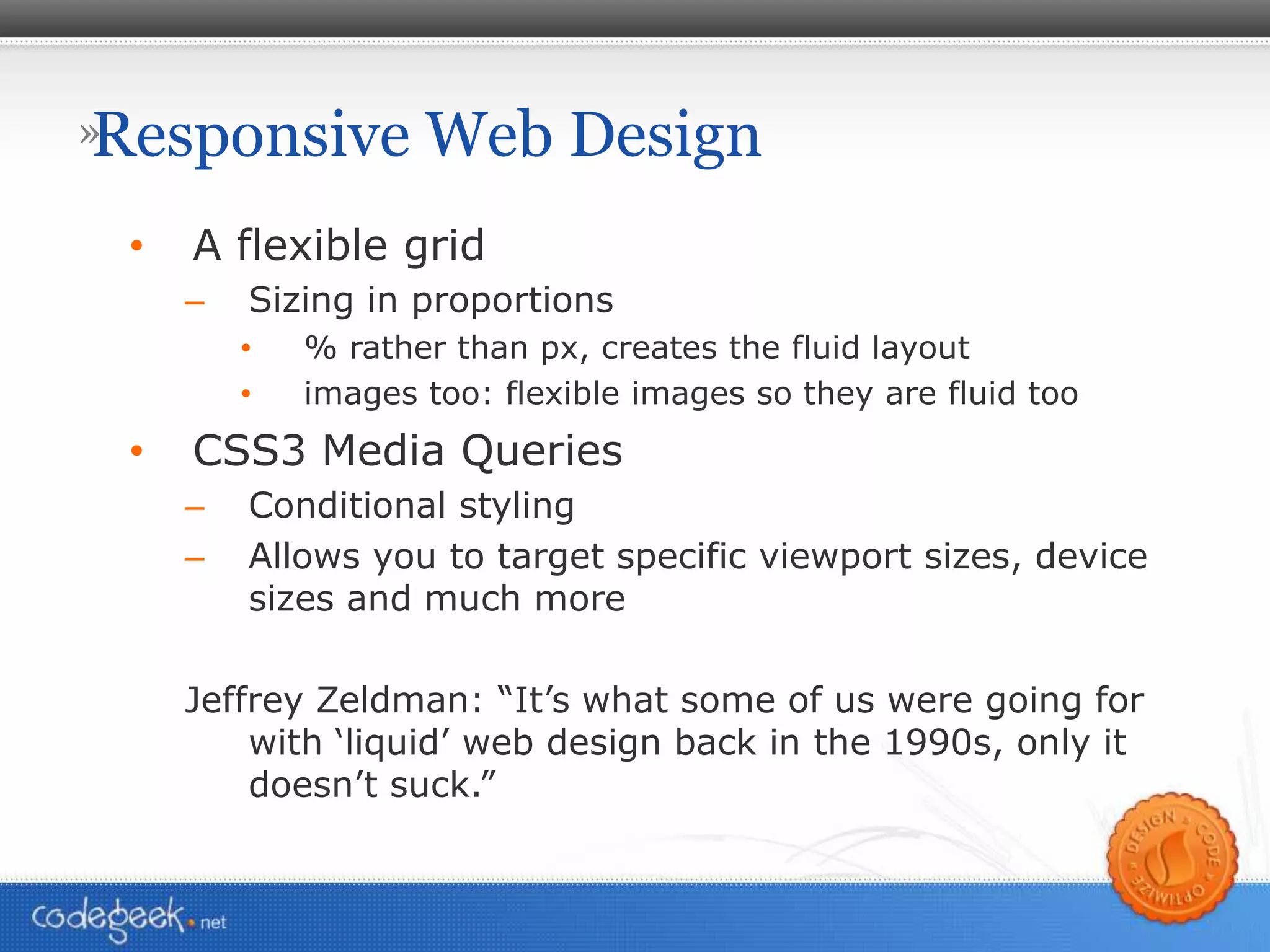 Responsive Web Design A flexible grid Sizing in proportions % rather than px, creates the fluid layout images too: flexible images so they are fluid too CSS3 Media Queries Conditional styling Allows you to target specific viewport sizes, device sizes and much more Jeffrey Zeldman: “It’s what some of us were going for with ‘liquid’ web design back in the 1990s, only it doesn’t suck.” 
