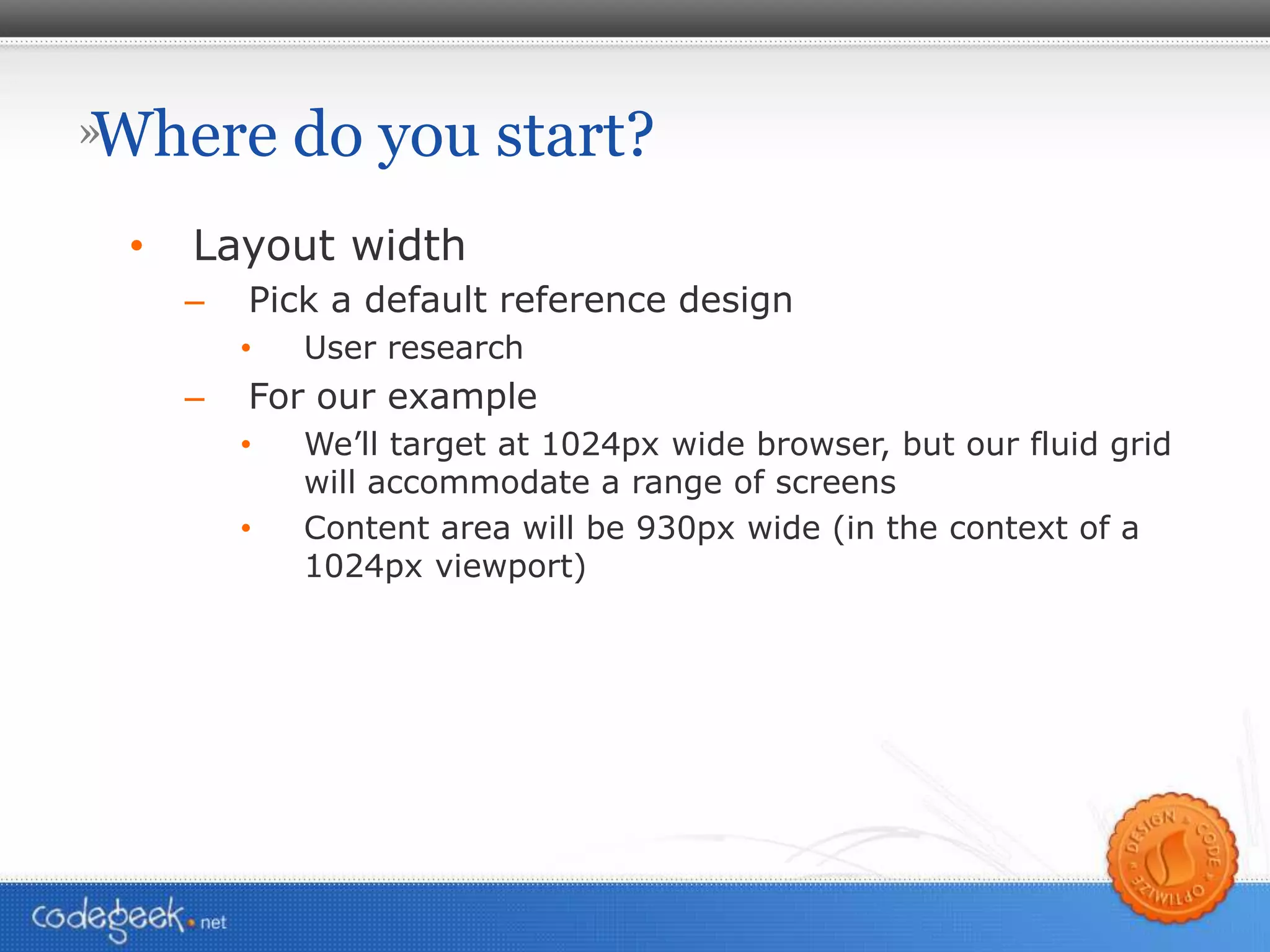 Where do you start? Layout width Pick a default reference design User research For our example We’ll target at 1024px wide browser, but our fluid grid will accommodate a range of screens Content area will be 930px wide (in the context of a 1024px viewport) 