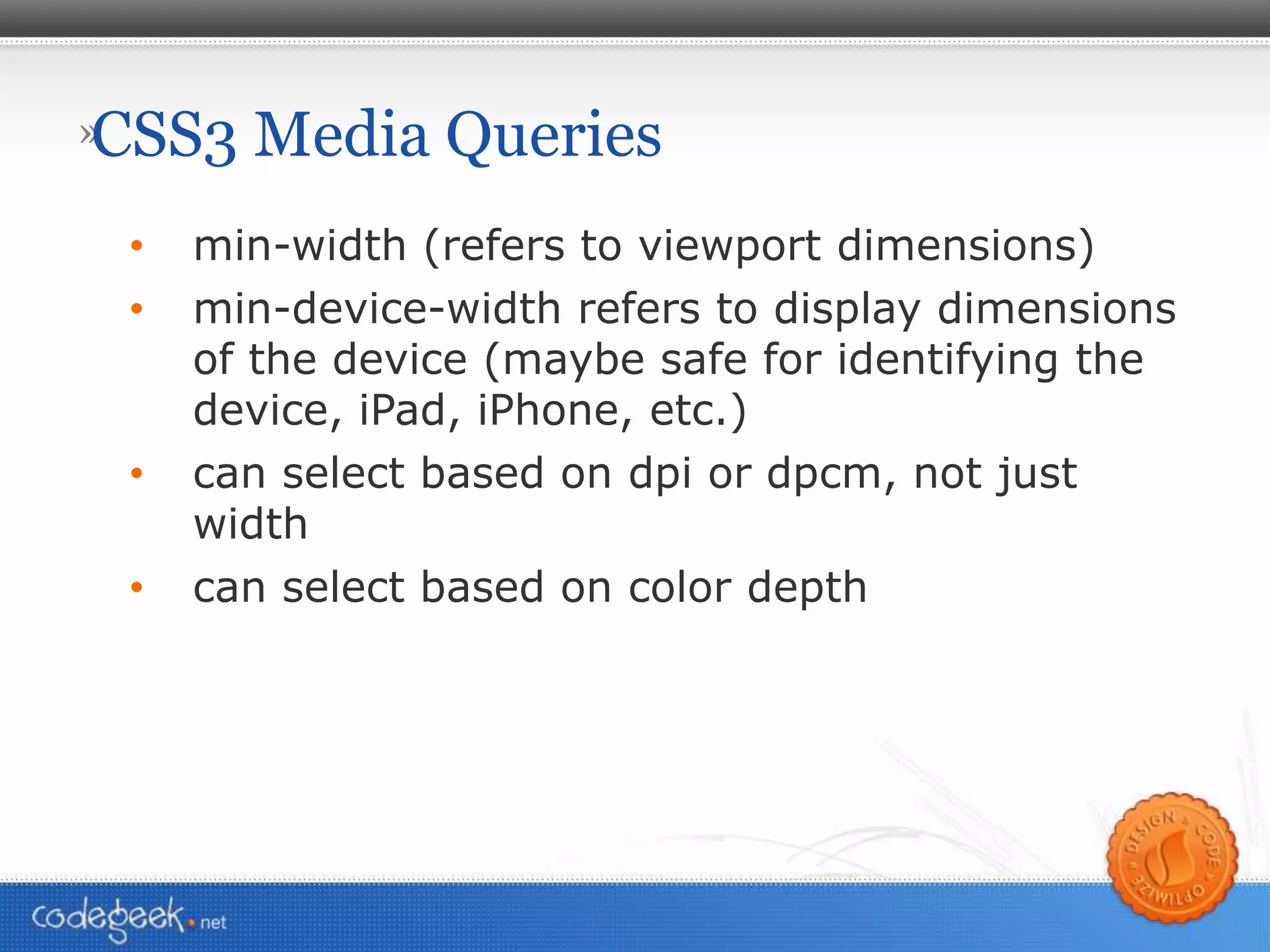 CSS3 Media Queries min-width (refers to viewport dimensions) min-device-width refers to display dimensions of the device (maybe safe for identifying the device, iPad, iPhone, etc.) can select based on dpi or dpcm, not just width can select based on color depth 