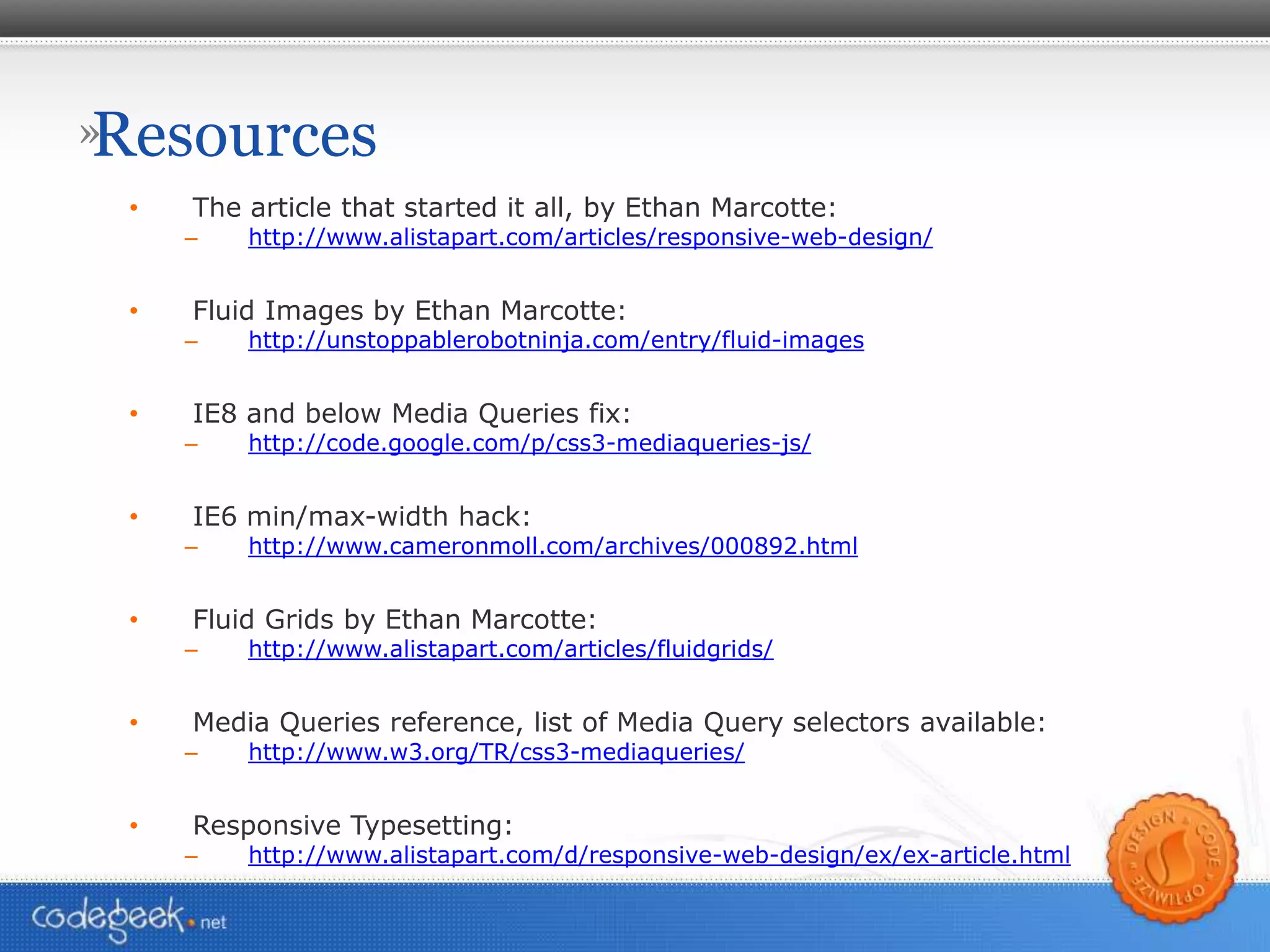 Resources The article that started it all, by Ethan Marcotte: http://www.alistapart.com/articles/responsive-web-design/ Fluid Images by Ethan Marcotte: http://unstoppablerobotninja.com/entry/fluid-images IE8 and below Media Queries fix: http://code.google.com/p/css3-mediaqueries-js/ IE6 min/max-width hack: http://www.cameronmoll.com/archives/000892.html Fluid Grids by Ethan Marcotte: http://www.alistapart.com/articles/fluidgrids/ Media Queries reference, list of Media Query selectors available: http://www.w3.org/TR/css3-mediaqueries/ Responsive Typesetting: http://www.alistapart.com/d/responsive-web-design/ex/ex-article.html 