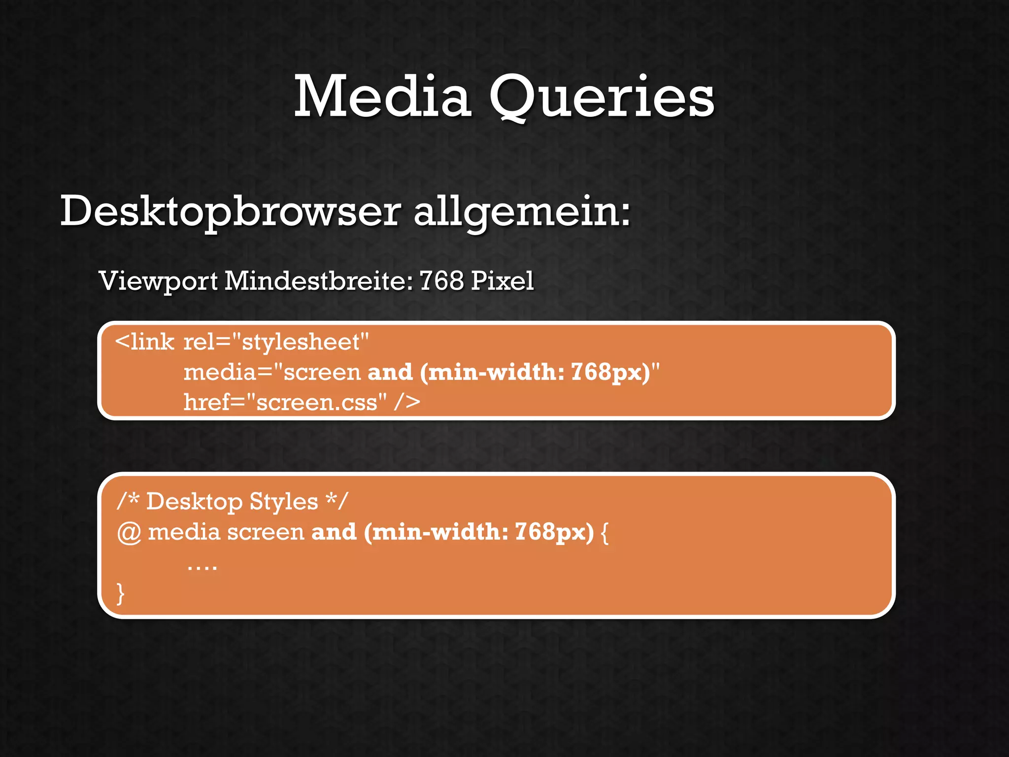 Media Queries
Desktopbrowser allgemein:
 Viewport Mindestbreite: 768 Pixel

  <link rel="stylesheet"
        media="screen and (min-width: 768px)"
        href="screen.css" />


  /* Desktop Styles */
  @ media screen and (min-width: 768px) {
        ….
  }
 