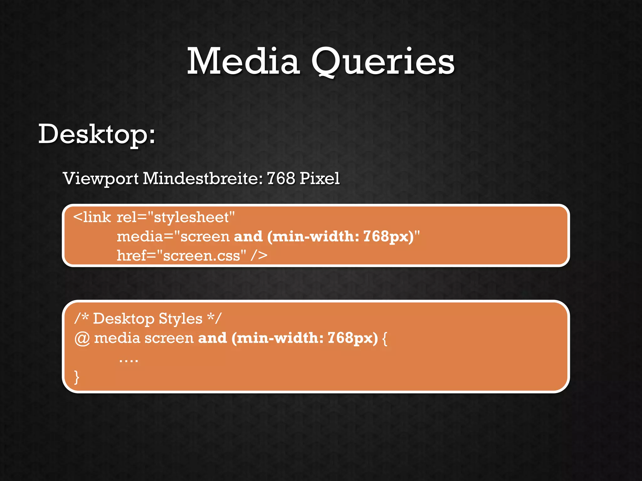 Media Queries
Desktop:
 Viewport Mindestbreite: 768 Pixel

  <link rel="stylesheet"
        media="screen and (min-width: 768px)"
        href="screen.css" />


  /* Desktop Styles */
  @ media screen and (min-width: 768px) {
        ….
  }
 