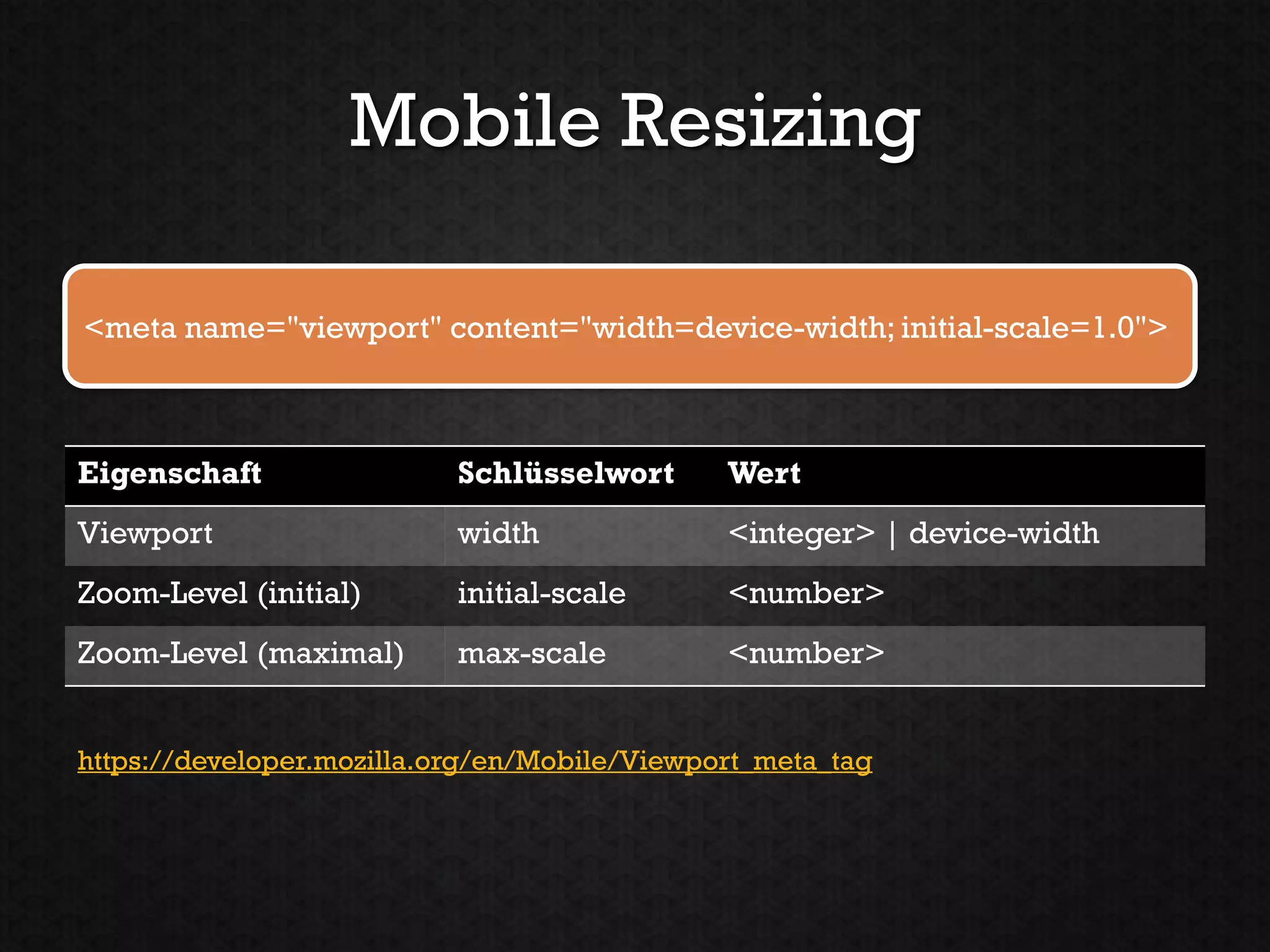 Mobile Resizing

<meta name="viewport" content="width=device-width; initial-scale=1.0">



Eigenschaft                Schlüsselwort      Wert
Viewport                   width              <integer> | device-width
Zoom-Level (initial)       initial-scale      <number>
Zoom-Level (maximal)       max-scale          <number>


https://developer.mozilla.org/en/Mobile/Viewport_meta_tag
 