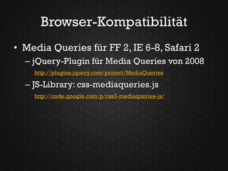 Browser-Kompatibilität
• Media Queries für FF 2, IE 6-8, Safari 2
  – jQuery-Plugin für Media Queries von 2008
    http://plugins.jquery.com/project/MediaQueries

  – JS-Library: css-mediaqueries.js
    http://code.google.com/p/css3-mediaqueries-js/
 