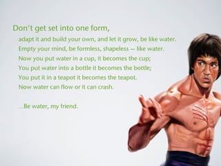 Don't get set into one form,
 adapt it and build your own, and let it grow, be like water.
 Empty your mind, be formless, shapeless — like water.
 Now you put water in a cup, it becomes the cup;
 You put water into a bottle it becomes the bottle;
 You put it in a teapot it becomes the teapot.
 Now water can flow or it can crash.


 …Be water, my friend.
 