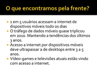    1 em 5 usuários acessam a internet de
    dispositivos móveis todo os dias
   O tráfego de dados móveis quase triplicou
    em 2010. Mantendo a tendências dos últimos
    3 anos.
   Acesso a internet por dispositivos móveis
    deve ultrapassar a de desktops entre 3 a 5
    anos.
   Vídeo-games e televisões atuais estão vindo
    com acesso a internet.
 