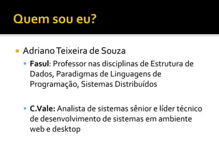    Adriano Teixeira de Souza
     Fasul: Professor nas disciplinas de Estrutura de
     Dados, Paradigmas de Linguagens de
     Programação, Sistemas Distribuídos

     C.Vale: Analista de sistemas sênior e líder técnico
     de desenvolvimento de sistemas em ambiente
     web e desktop
 