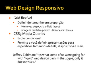    Grid flexível
       Definindo tamanho em proporção
        ▪   % em vez de px, cria o fluid layout
        ▪   imagens também podem utilizar esta técnica
   CSS3 Media Queries
       Estilo condicional
       Permite a você definir apresentações para
        específicos tamanhos de tela, dispositivos e mais

    Jeffrey Zeldman: “It’s what some of us were going for
        with ‘liquid’ web design back in the 1990s, only it
        doesn’t suck.”
 