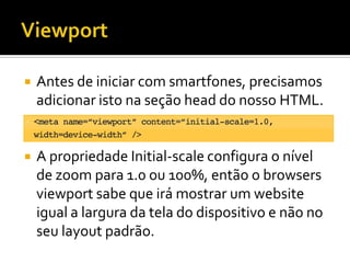    Antes de iniciar com smartfones, precisamos
    adicionar isto na seção head do nosso HTML.


   A propriedade Initial-scale configura o nível
    de zoom para 1.0 ou 100%, então o browsers
    viewport sabe que irá mostrar um website
    igual a largura da tela do dispositivo e não no
    seu layout padrão.
 