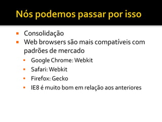    Consolidação
   Web browsers são mais compatíveis com
    padrões de mercado
     Google Chrome: Webkit
     Safari: Webkit
     Firefox: Gecko
     IE8 é muito bom em relação aos anteriores
 