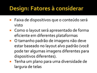    Faixa de dispositivos que o conteúdo será
    visto
   Como o layout será apresentado de forma
    eficiente em diferentes plataformas
   O tamanho padrão de imagens não deve
    estar baseado no layout alvo padrão (você
    pode ter algumas imagens diferentes para
    dispositivos diferentes).
   Tenha um plano para uma diversidade de
    largura de telas
 