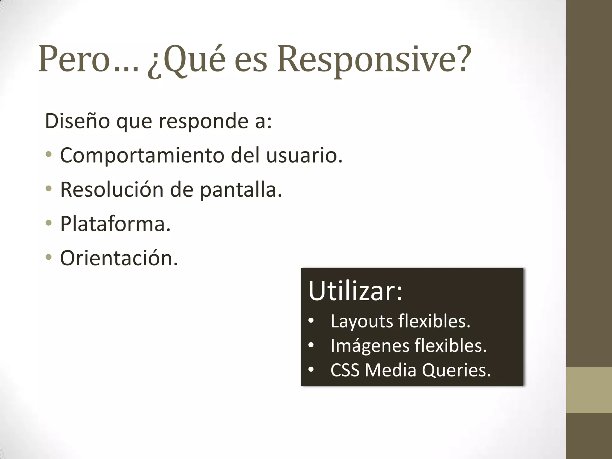 Pero… ¿Qué es Responsive?
Diseño que responde a:
• Comportamiento del usuario.
• Resolución de pantalla.
• Plataforma.
• Orientación.
                         Utilizar:
                         • Layouts flexibles.
                         • Imágenes flexibles.
                         • CSS Media Queries.
 