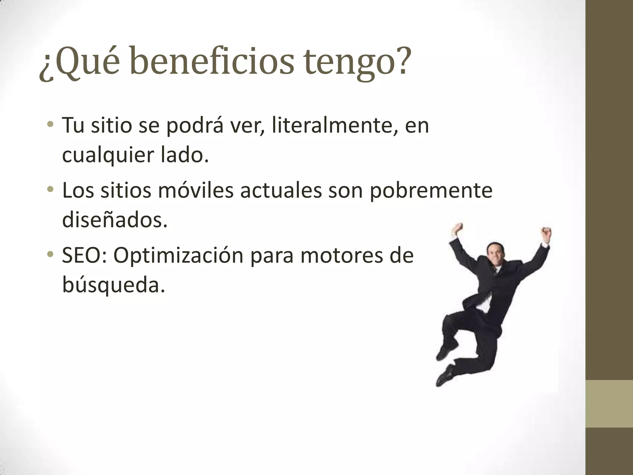 ¿Qué beneficios tengo?
• Tu sitio se podrá ver, literalmente, en
  cualquier lado.
• Los sitios móviles actuales son pobremente
  diseñados.
• SEO: Optimización para motores de
  búsqueda.
 