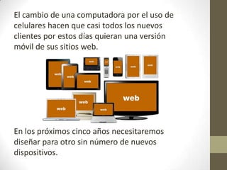 El cambio de una computadora por el uso de
celulares hacen que casi todos los nuevos
clientes por estos días quieran una versión
móvil de sus sitios web.




En los próximos cinco años necesitaremos
diseñar para otro sin número de nuevos
dispositivos.
 