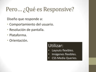 Pero… ¿Qué es Responsive?
Diseño que responde a:
• Comportamiento del usuario.
• Resolución de pantalla.
• Plataforma.
• Orientación.
                         Utilizar:
                         • Layouts flexibles.
                         • Imágenes flexibles.
                         • CSS Media Queries.
 