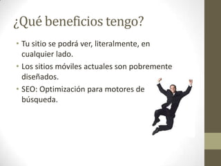 ¿Qué beneficios tengo?
• Tu sitio se podrá ver, literalmente, en
  cualquier lado.
• Los sitios móviles actuales son pobremente
  diseñados.
• SEO: Optimización para motores de
  búsqueda.
 