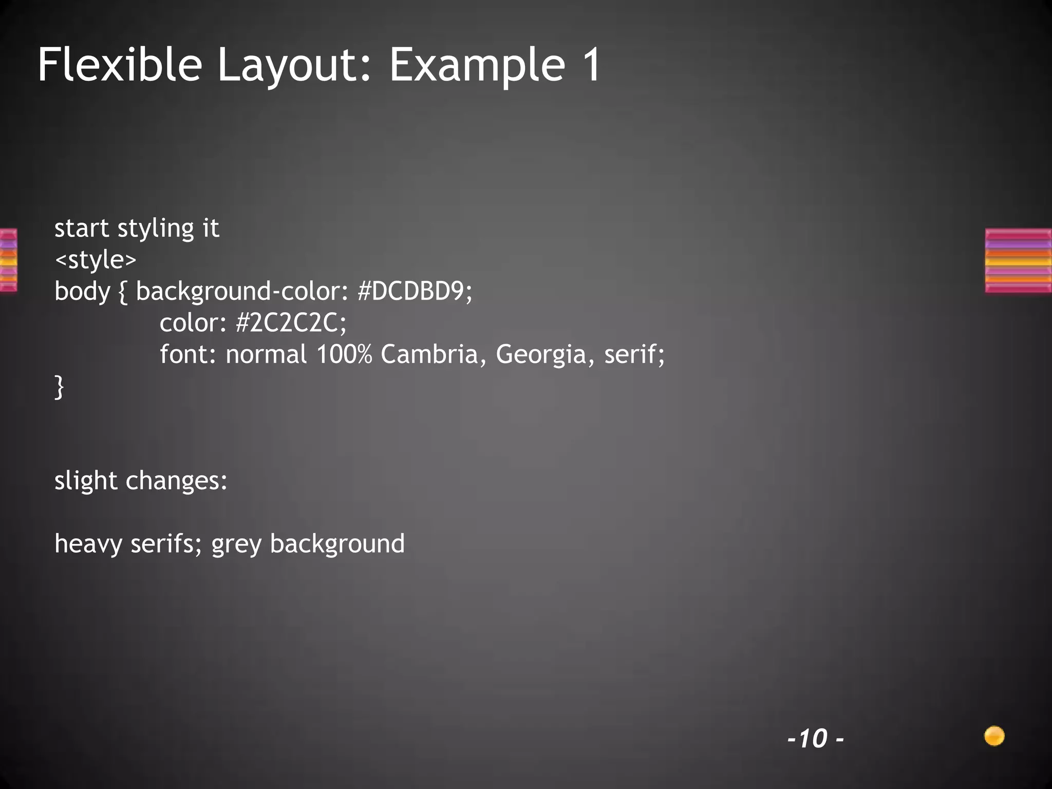 Flexible Layout: Example 1


start styling it
<style>
body { background-color: #DCDBD9;
          color: #2C2C2C;
          font: normal 100% Cambria, Georgia, serif;
}


slight changes:

heavy serifs; grey background




                                                       -10 -
 