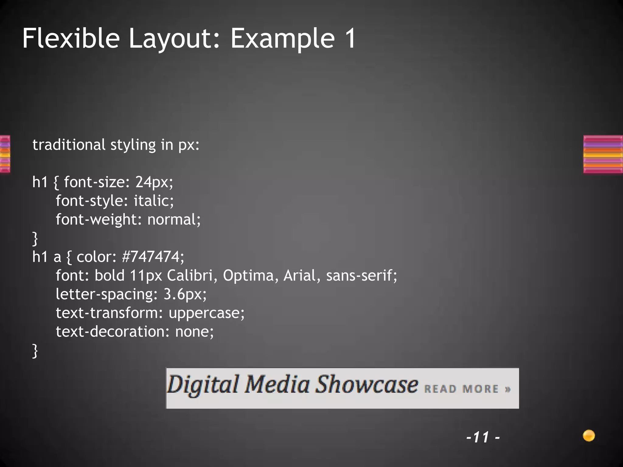 Flexible Layout: Example 1


traditional styling in px:

h1 { font-size: 24px;
   font-style: italic;
   font-weight: normal;
}
h1 a { color: #747474;
   font: bold 11px Calibri, Optima, Arial, sans-serif;
   letter-spacing: 3.6px;
   text-transform: uppercase;
   text-decoration: none;
}




                                                         -11 -
 