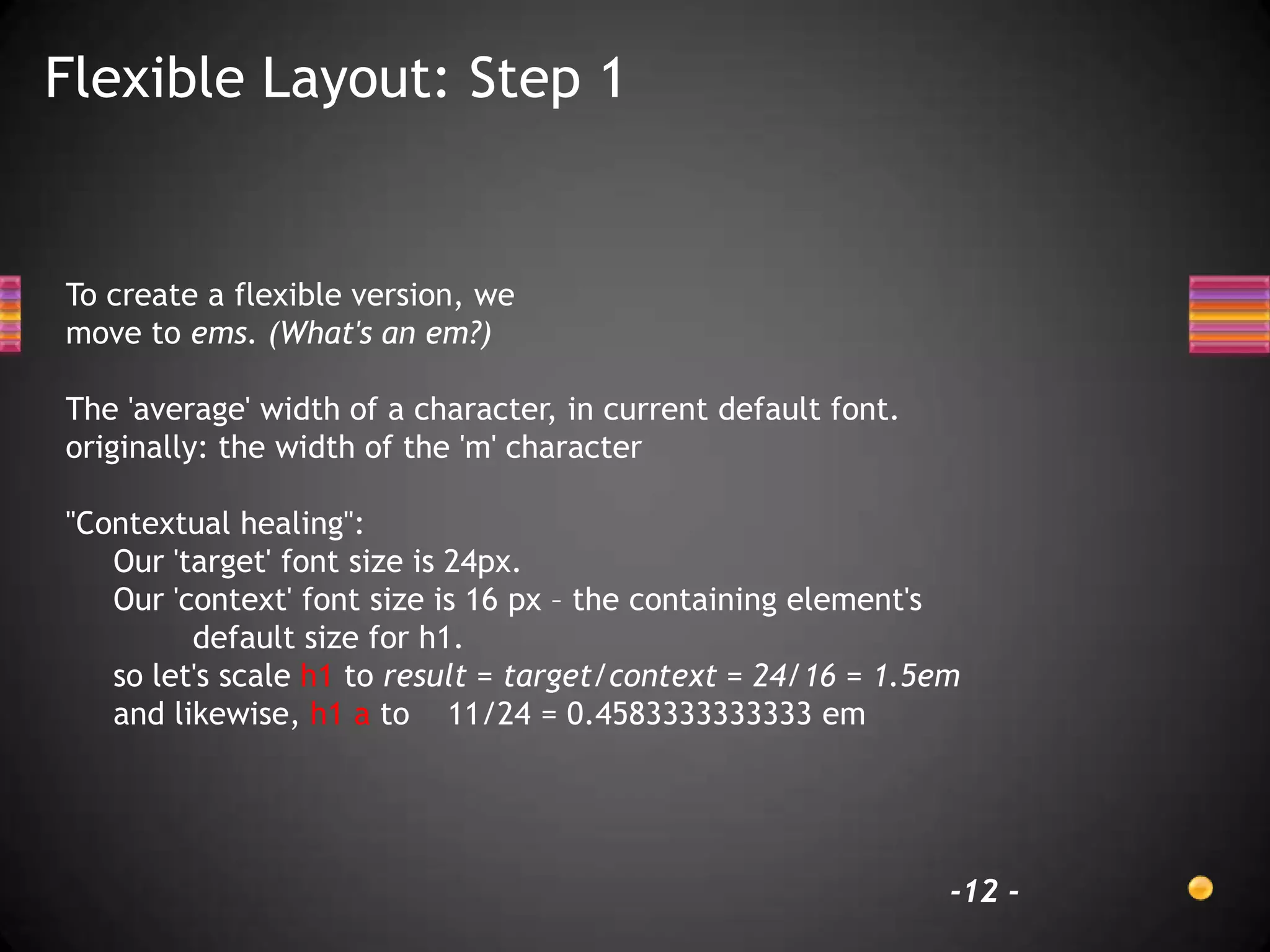 Flexible Layout: Step 1


To create a flexible version, we
move to ems. (What's an em?)

The 'average' width of a character, in current default font.
originally: the width of the 'm' character

"Contextual healing":
   Our 'target' font size is 24px.
   Our 'context' font size is 16 px – the containing element's
         default size for h1.
   so let's scale h1 to result = target/context = 24/16 = 1.5em
   and likewise, h1 a to 11/24 = 0.4583333333333 em




                                                               -12 -
 