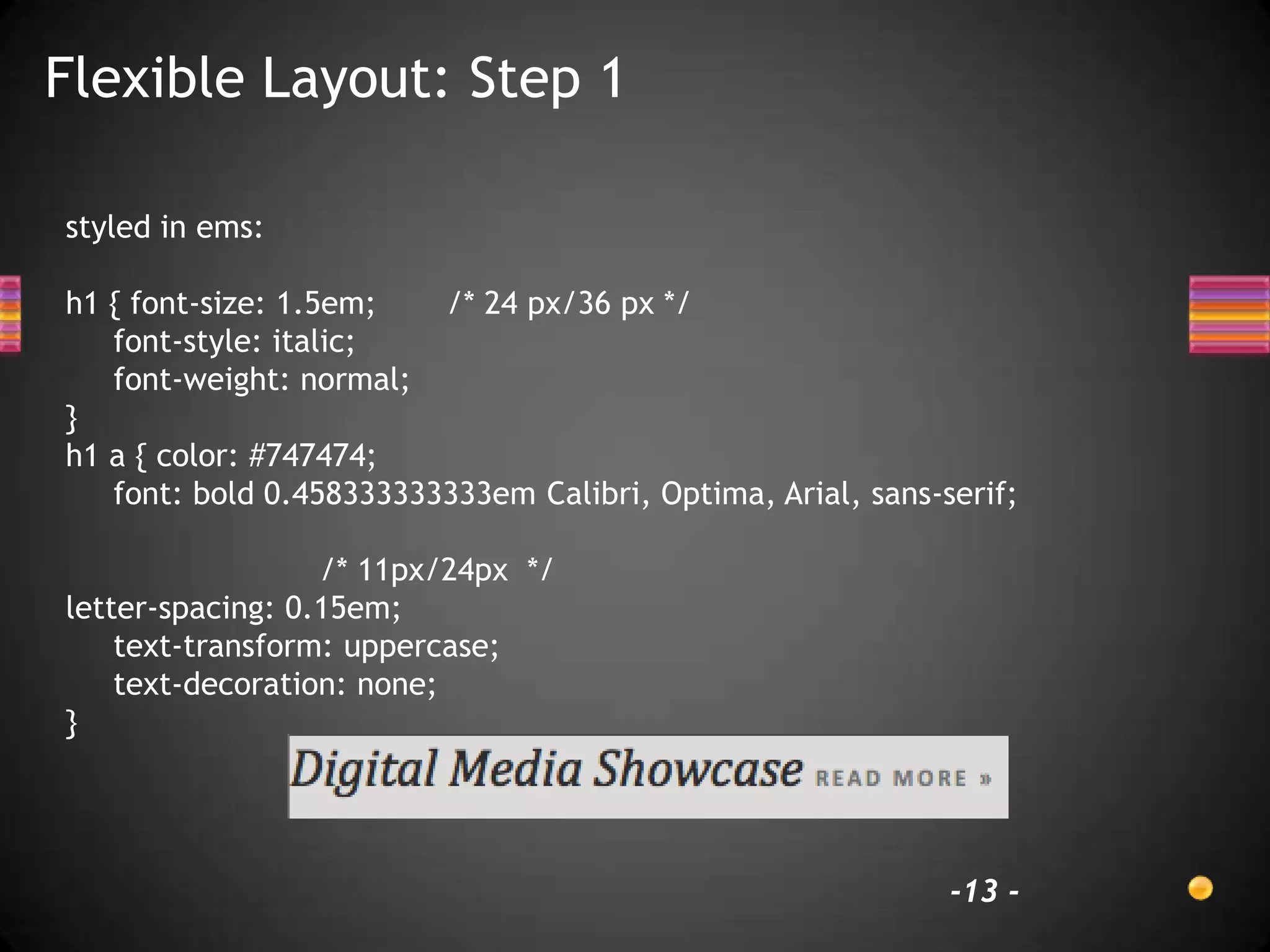 Flexible Layout: Step 1

styled in ems:

h1 { font-size: 1.5em;   /* 24 px/36 px */
   font-style: italic;
   font-weight: normal;
}
h1 a { color: #747474;
   font: bold 0.458333333333em Calibri, Optima, Arial, sans-serif;

                  /* 11px/24px */
letter-spacing: 0.15em;
    text-transform: uppercase;
    text-decoration: none;
}




                                                             -13 -
 