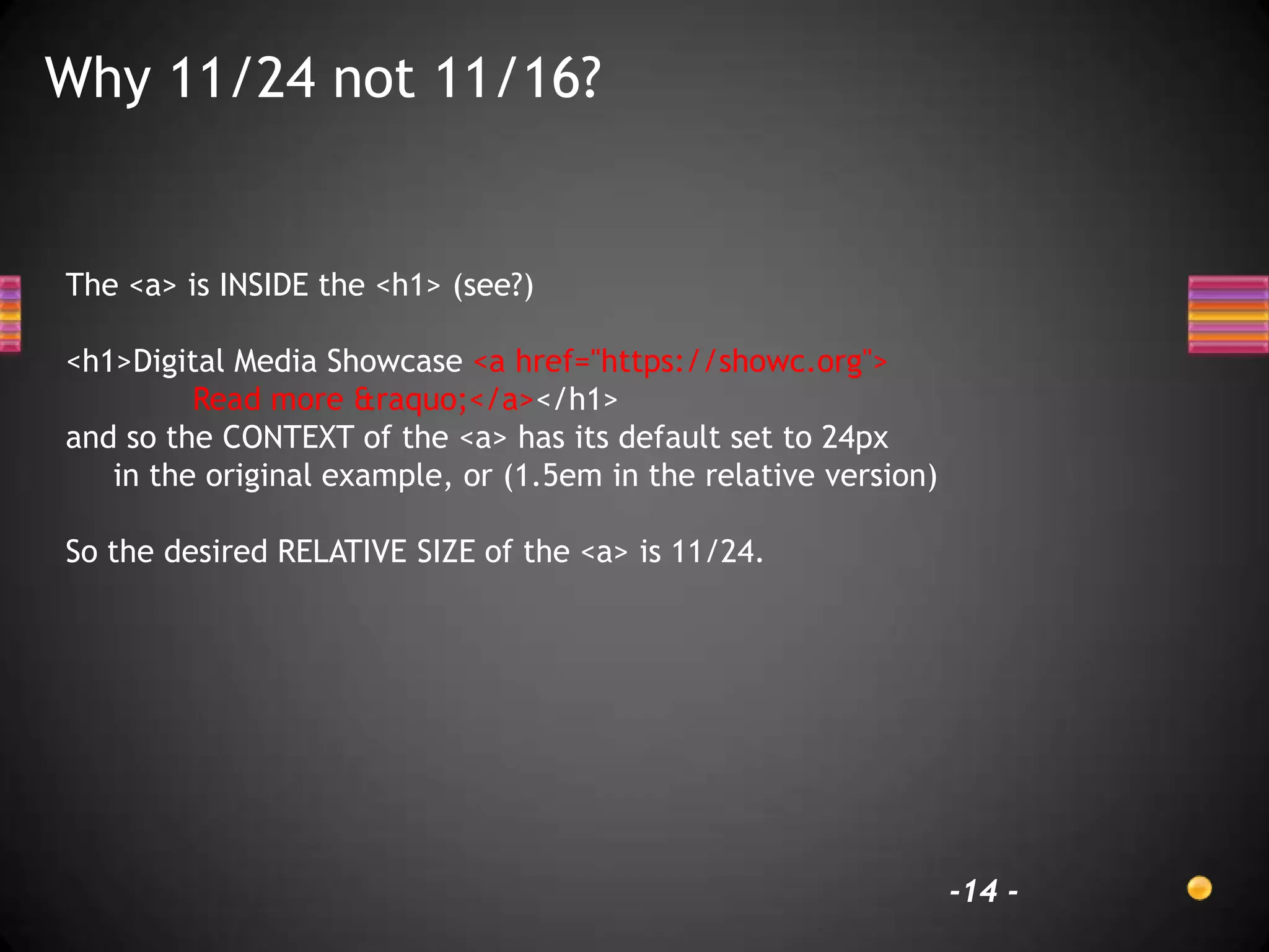 Why 11/24 not 11/16?


The <a> is INSIDE the <h1> (see?)

<h1>Digital Media Showcase <a href="https://showc.org">
         Read more &raquo;</a></h1>
and so the CONTEXT of the <a> has its default set to 24px
   in the original example, or (1.5em in the relative version)

So the desired RELATIVE SIZE of the <a> is 11/24.




                                                                 -14 -
 