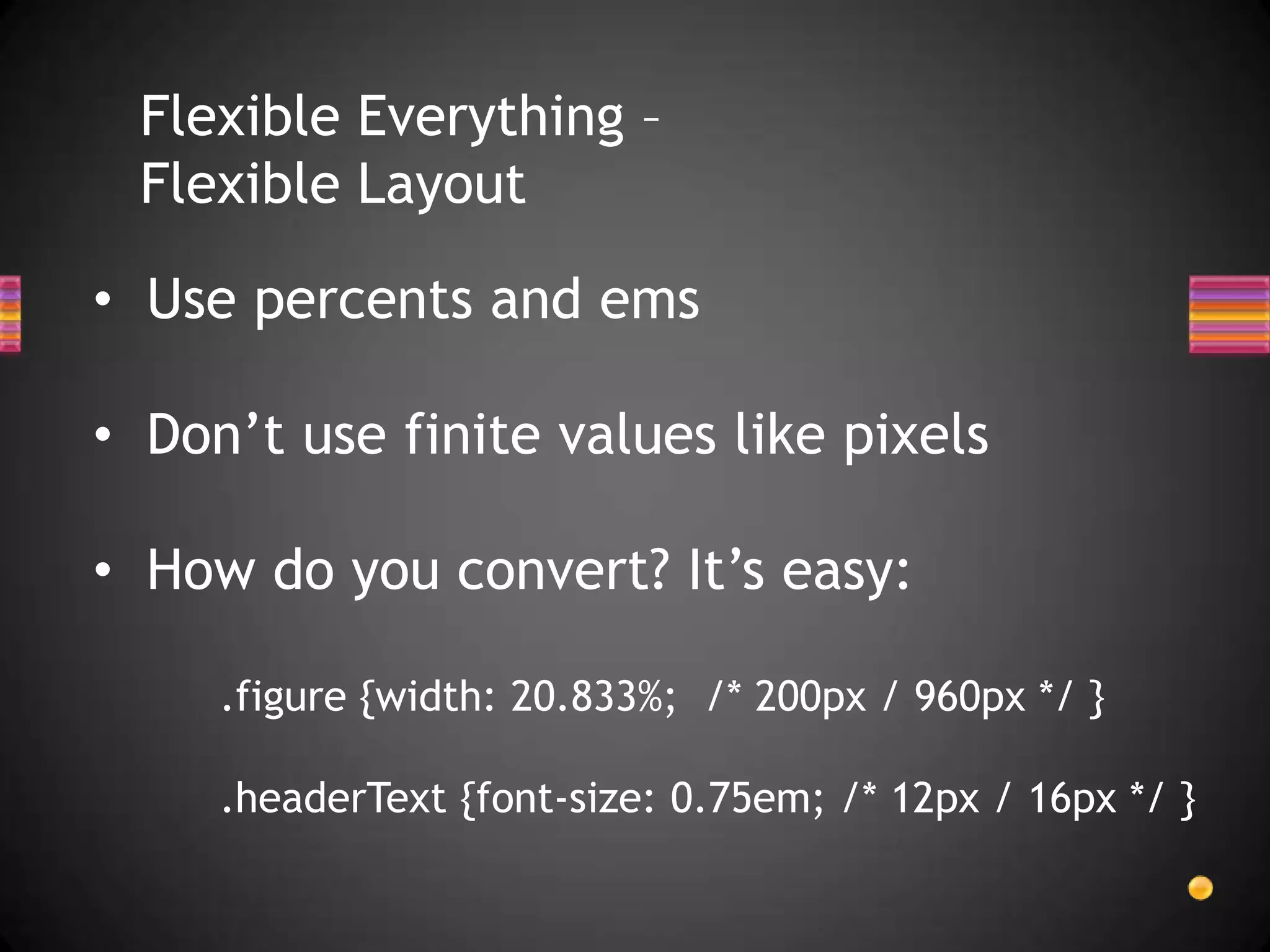 Flexible Everything –
 Flexible Layout

• Use percents and ems

• Don’t use finite values like pixels

• How do you convert? It’s easy:

     .figure {width: 20.833%; /* 200px / 960px */ }

     .headerText {font-size: 0.75em; /* 12px / 16px */ }
 